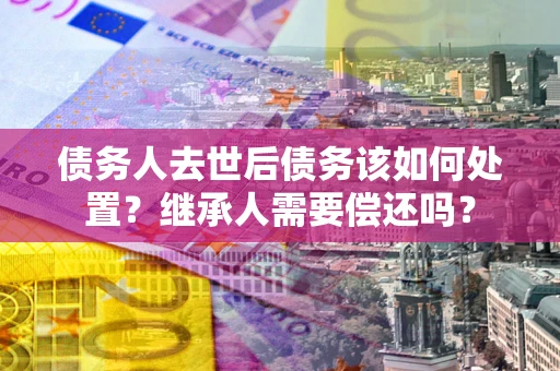济南债务人去世后债务该如何处置？继承人需要偿还吗？