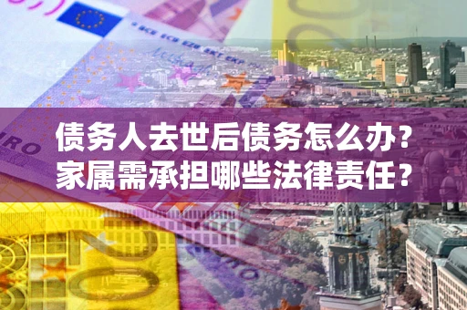 济南债务人去世后债务怎么办？家属需承担哪些法律责任？