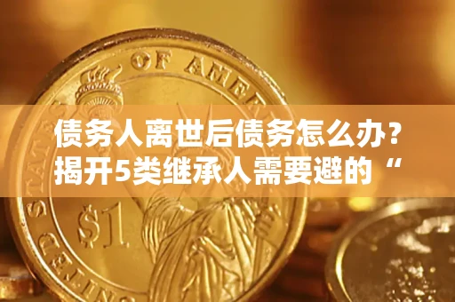 济南债务人离世后债务怎么办？揭开5类继承人需要避的“坑”