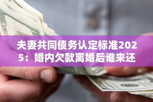 济南夫妻共同债务认定标准2025：婚内欠款离婚后谁来还？