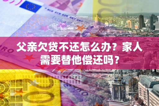 济南父亲欠贷不还怎么办？家人需要替他偿还吗？
